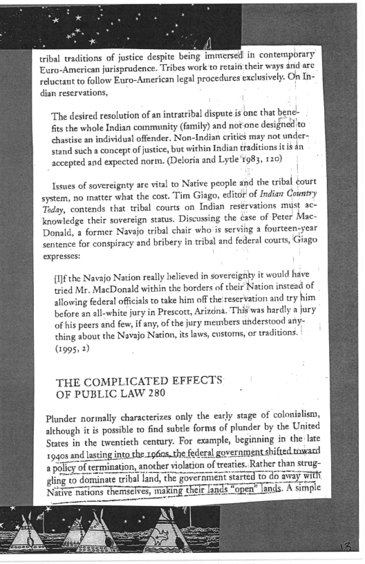 tribal traditions of justice despite being immersed in contemporary
Euro-American jurisprudence. Tribes work to retait their ways and arc
reluctant to follow Euro-American legal procedures exclusively. On In-
dian reservations,

‘The desired resolution of an intratribal dispute is one that bene-
fits the whole Indian community (family) and not one designed to
chastise an individual offender. Non-Indian critics may not under-
stand such a concept of justice, but within Indian traditions itis én
accepted and expected norm. (Deloria and Lytle'r983, 120)

Issues of sovereignty are vital to Native people and the tribal court
system, no matter what the cost. Tim Giago, editor of Indian Country
Taday, contends that tribal courts on Indian resérvations must ac-
knowledge their sovereign status. Discussing the case of Peter Mac-
Donald, a former Navajo tribal chair who is serving a fourteen-year
sentence for conspiracy and bribery in tribal and federal courts, Giago
expresses:

[l]f the Navajo Nation really helieved in sovereignty it would have
tried Mr. MacDonald within the borders of their Nation instead of
allowing federal officials to take him off the reservation and try him
before an all-white jury in Prescott, Arizona. This was hardly a jury
of his peers and few, ifany, of the jury members understood any-
thing about the Navajo Nation, its laws, customs, or traditions.
(2995,2)

THE COMPLICATED EFFECTS
OF PUBLIC LAW 280

Plunder normally characterizes only the early stage of colonialism,
although it is possible to find subtle forms of plunder by the United
States in the twentieth century. For example, beginning in the late
9s and lasting into the r960s,.the federal go vernment shifted toward

i er vi treaties. Rather than strug-

sling to dominate tribal land, the government started to do away with
Nitive nations themselves, making thelr land: open" lands. A simple

 
